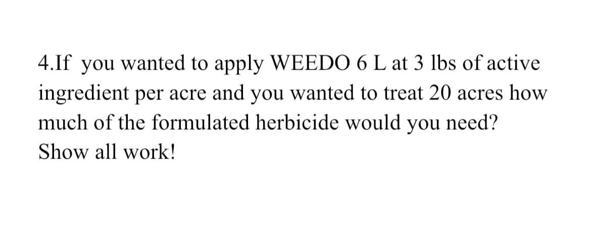 4.If you wanted to apply WEEDO 6 L at 3 lbs of active
ingredient per acre and you wanted to treat 20 acres how
much of the formulated herbicide would you need?
Show all work!
