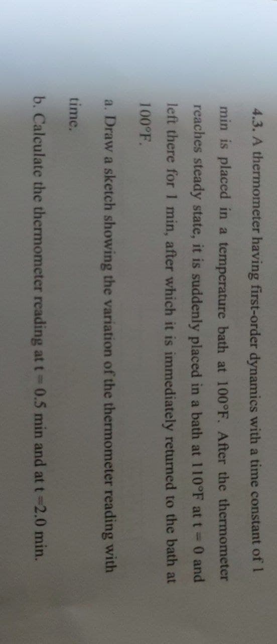 4.3. A thermometer having first-order dynamics with a time constant of 1
min is placed in a temperature bath at 100°F. After the thermometer
reaches steady state, it is suddenly placed in a bath at 110°F at t = 0 and
left there for 1 min, after which it is immediately returned to the bath at
100°F.
a. Draw a sketch showing the variation of the thermometer reading with
time.
b. Calculate the thermometer reading at t = 0.5 min and at t=2.0 min.