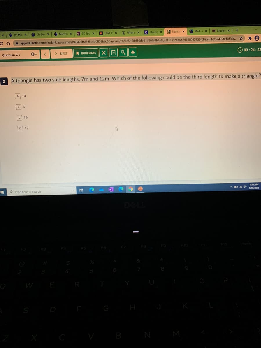 di (1) Mic x
(1) Gen x
i Micros X
7C Soc X
O DNA, P X What a X
C Clever X
E Edulast x
O Mail - X
CIM Studen x
A app.edulastic.com/student/assessment/60426f61398c4d0008bbc58a/class/5f20cf2f5dd16ded1786f98b/uta/6052332aa6b2470009575943/itemld/60426fe4b5ab..
Question 2/5
> NEXT
A BOOKMARK
O 00:24:22
2 A triangle has two side lengths, 7m and 12m. Which of the following could be the third length to make a triangle?
A 14
4.
C 19
D 17
734 AM
O Type here to search
N
3/18/2021
F9
F10
%23
3
R
B
N
