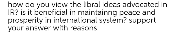 how do you view the libral ideas advocated in
IR? is it beneficial in maintainng peace and
prosperity in international system? support
your answer with reasons
