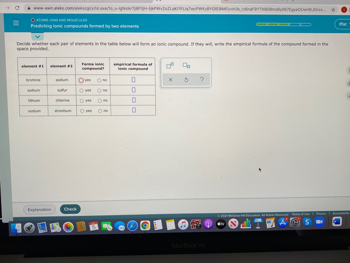 A www-awn.aleks.com/alekscgi/x/lsl.exe/1o_u-IgNslkr7j8P3jH-IlijkPWvZoZLqkt1FLlq7wcPWKzBYGfE9IMFjvvh3x_rz6naF9YTN80Bms6y067EgyeOUwHKJOrzx..
O ATOMS, IONS AND MOLECULES
Iffat
Predicting ionic compounds formed by two elements
Decide whether each pair of elements in the table below will form an ionic compound. If they will, write the empirical formula of the compound formed in the
space provided.
empirical formula of
ionic compound
Forms ionic
element #1
element #2
compound?
bromine
sodium
O) yes
O no
sodium
sulfur
O yes
O no
lithium
chlorine
O yes
O no
sodium
strontium
O yes
O no
Explanation
Check
O 2021 McGraw-Hill Education. All Riahts Reserved. Terms of Use | Privacy I Accessibility
W
tv
MacBook Air
O OO O
Ooo
oo O
II
