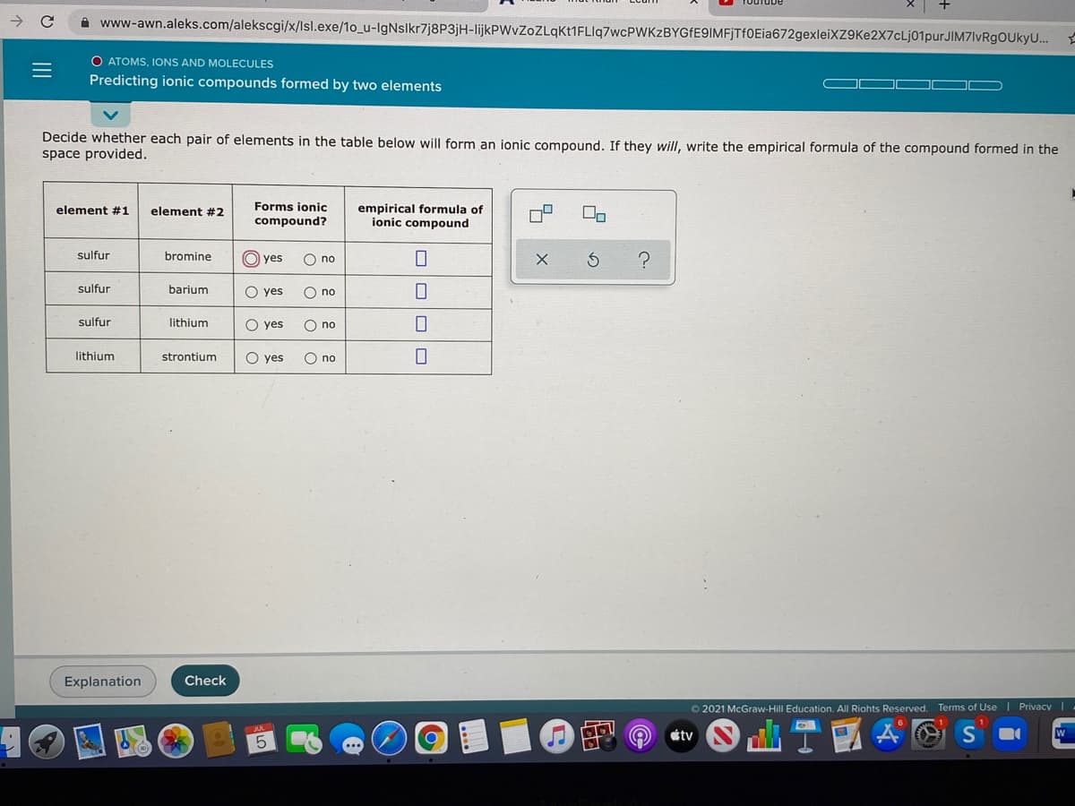 A www-awn.aleks.com/alekscgi/x/lsl.exe/1o_u-IgNslkr7j8P3jH-lijkPWvZoZLqKt1FLIq7wcPWKzBYGfE9IMFjTf0Eia672gexleiXZ9Ke2X7cLj01purJIM7lvRgOUkyU..
O ATOMS, IONS AND MOLECULES
Predicting ionic compounds formed by two elements
Decide whether each pair of elements in the table below will form an ionic compound. If they will, write the empirical formula of the compound formed in the
space provided.
Forms ionic
empirical formula of
ionic compound
element #1
element #2
compound?
sulfur
bromine
yes
O no
sulfur
barium
O yes
O no
sulfur
lithium
O yes
O no
lithium
strontium
O yes
O no
Explanation
Check
O 2021 McGraw-Hill Education. All Riahts Reserved. Terms of Use | Privacy I-
の@
étv
O O OO
II
