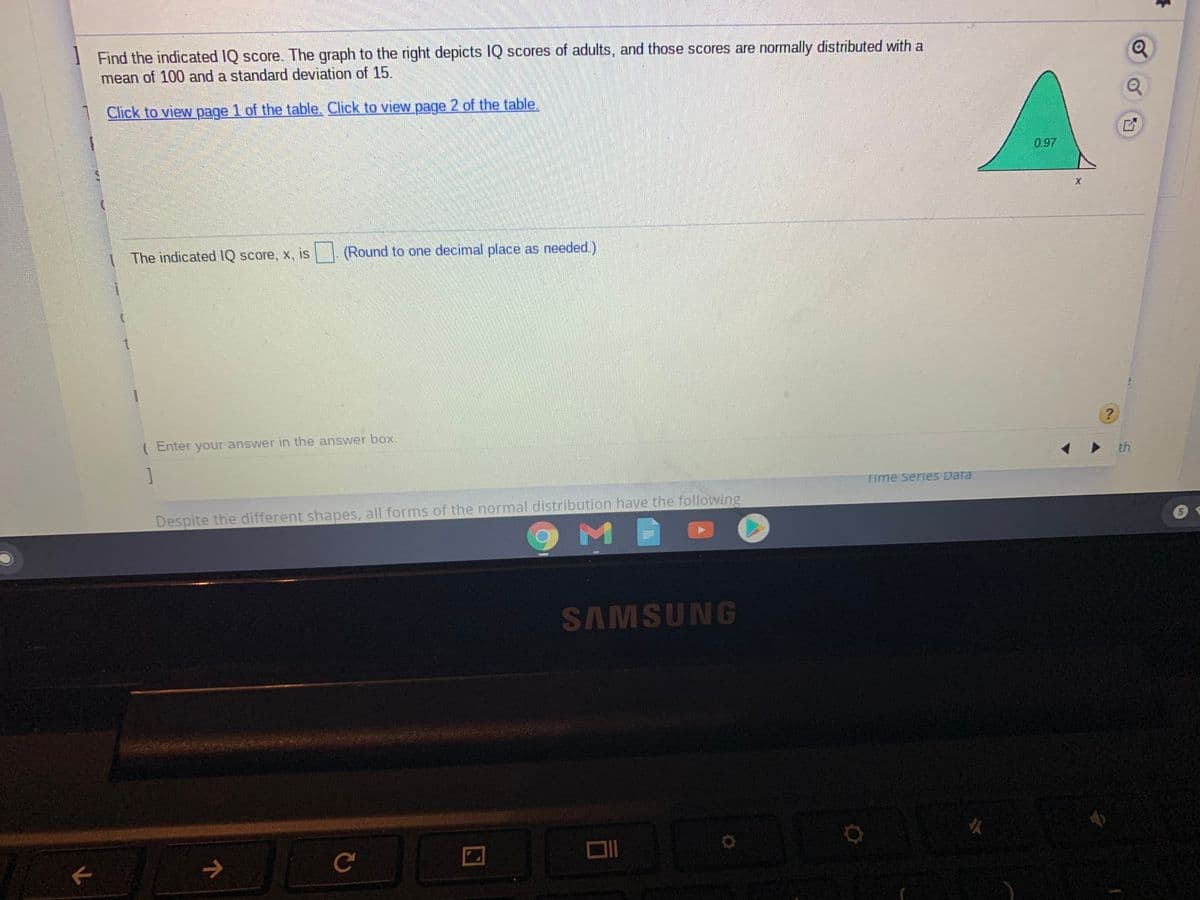 Find the indicated IQ score. The graph to the right depicts IQ scores of adults, and those scores are normally distributed with a
mean of 100 and a standard deviation of 15.
Click to view page 1 of the table. Click to view page 2 of the table.
0.97
The indicated IQ score, x, is
(Round to one decimal place as needed.)
( Enter your-answer in the answer box.
1
th
Time Series Data
Despite the different shapes, all forms of the normal distribution have the following
5.
SAMSUNG
女
