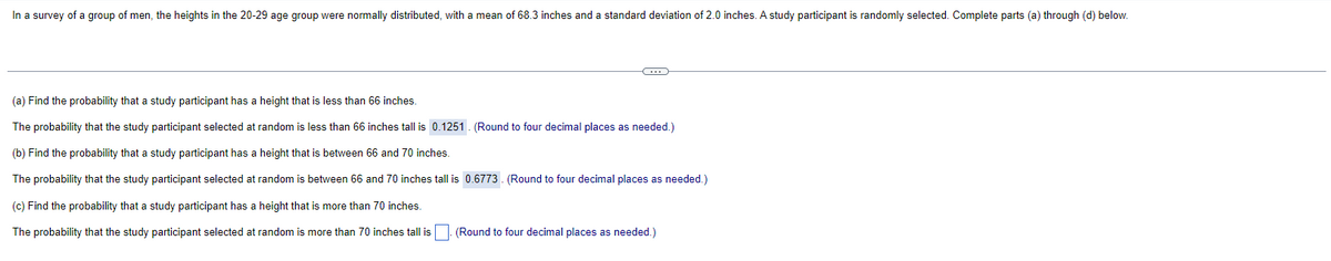 In a survey of a group of men, the heights in the 20-29 age group were normally distributed, with a mean of 68.3 inches and a standard deviation of 2.0 inches. A study participant is randomly selected. Complete parts (a) through (d) below.
(a) Find the probability that a study participant has a height that is less than 66 inches.
The probability that the study participant selected at random is less than 66 inches tall is 0.1251. (Round to four decimal places as needed.)
(b) Find the probability that a study participant has a height that is between 66 and 70 inches.
The probability that the study participant selected at random is between 66 and 70 inches tall is 0.6773. (Round to four decimal places as needed.)
(c) Find the probability that a study participant has a height that is more than 70 inches.
The probability that the study participant selected at random is more than 70 inches tall is. (Round to four decimal places as needed.)