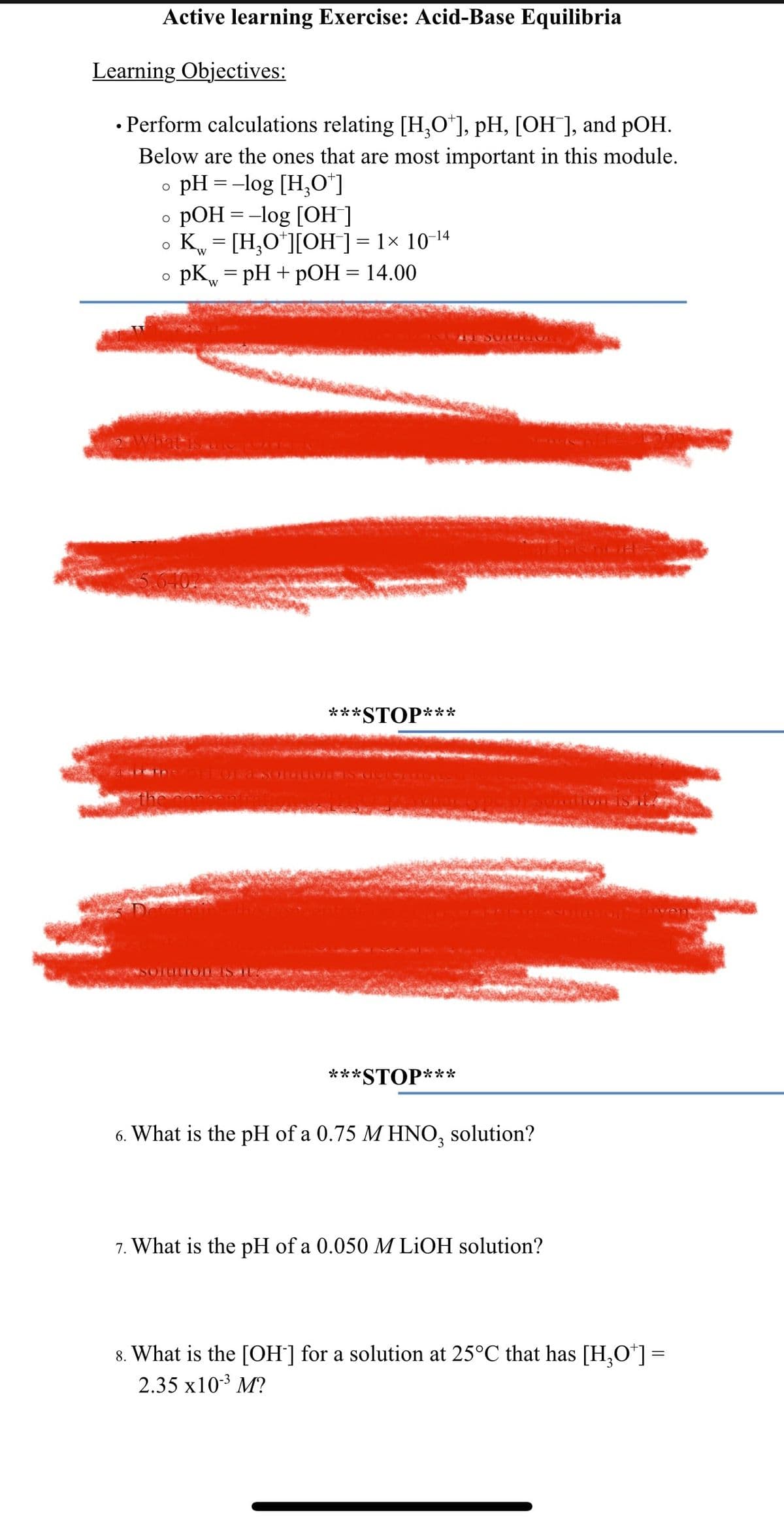 Active learning Exercise: Acid-Base Equilibria
Learning Objectives:
• Perform calculations relating [H₂O*], pH, [OH ], and pOH.
●
Below are the ones that are most important in this module.
o pH = -log [H₂0+]
O
pOH = -log [OH-]
O
Kw = [H₂O*][OH-] = 1× 10-¹4
O
O
pk = pH + pOH = 14.00
W
DIULIONIS.
***STOP***
***
*STOP***
6. What is the pH of a 0.75 M HNO3 solution?
7. What is the pH of a 0.050 M LiOH solution?
8. What is the [OH-] for a solution at 25°C that has [H₂O*] =
2.35 x10-³ M?