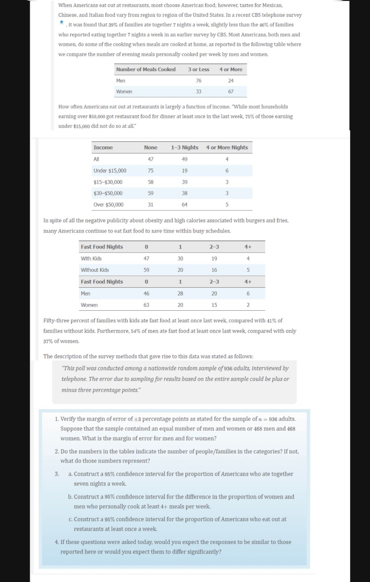 When Americans eat out at restaurants, most choose American food; however, tastes for Mexican,
*
Chinese, and Italian food vary from region to region of the United States. In a recent CBS telephone survey
, it was found that 39% of families ate together 7 nights a week, slightly less than the 46% of families
who reported eating together 7 nights a week in an earlier survey by CBS. Most Americans, both men and
women, do some of the cooking when meals are cooked at home, as reported in the following table where
we compare the number of evening meals personally cooked per week by men and women.
Income
Number of Meals Cooked
Men
Women
How often Americans eat out at restaurants is largely a function of income. "While most households
earning over $50,000 got restaurant food for dinner at least once in the last week, 75% of those earning
under $15,000 did not do so at all."
All
Under $15,000
3.
$15-$30,000
$30-$50,000
Over $50,000
Women
Fast Food Nights
With Kids
Without Kids
Fast Food Nights
Men
None
47
75
58
59
31
0
47
59
0
In spite of all the negative publicity about obesity and high calories associated with burgers and fries,
many Americans continue to eat fast food to save time within busy schedules.
46
63
49
1-3 Nights 4 or More Nights
19
39
38
64
1
3 or Less
76
33
30
20
1
28
20
4 or More
2-3
19
16
24
67
2-3
20
15
4
6
3
3
5
4+
4
5
4+
6
2
Fifty-three percent of families with kids ate fast food at least once last week, compared with 41% of
families without kids. Furthermore, 54% of men ate fast food at least once last week, compared with only
37% of women.
The description of the survey methods that gave rise to this data was stated as follows:
"This poll was conducted among a nationwide random sample of 936 adults, interviewed by
telephone. The error due to sampling for results based on the entire sample could be plus or
minus three percentage points."
1. Verify the margin of error of +3 percentage points as stated for the sample of n = 936 adults.
Suppose that the sample contained an equal number of men and women or 468 men and 468
women. What is the margin of error for men and for women?
2. Do the numbers in the tables indicate the number of people/families in the categories? If not,
what do those numbers represent?
a. Construct a 95% confidence interval for the proportion of Americans who ate together
seven nights a week.
b. Construct a 95% confidence interval for the difference in the proportion of women and
men who personally cook at least 4+ meals per week.
c. Construct a 95% confidence interval for the proportion of Americans who eat out at
restaurants at least once a week.
4. If these questions were asked today, would you expect the responses to be similar to those
reported here or would you expect them to differ significantly?