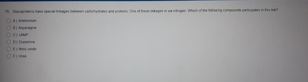 76. Glycoproteins have special linkages between carbohydrates and proteins. One of these linkages is via nitrogen. Which of the following compounds participates in this link?
OA) Ammonium
OB) Asparagine
O C) CAMP
O D) Dopamine
O E) Nitric oxide
O F) Urea
