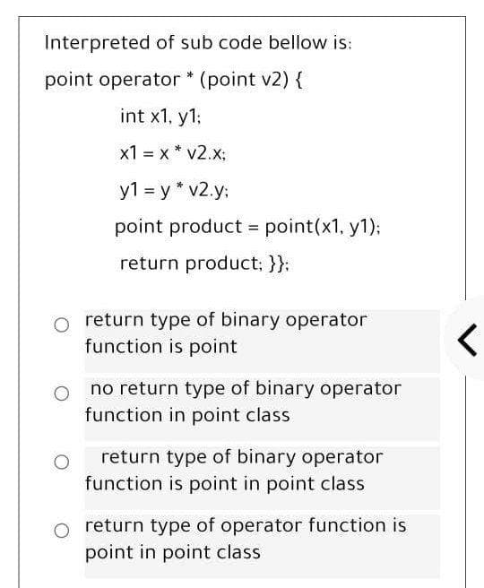 Interpreted of sub code bellow is:
point operator * (point v2) {
int x1, y1:
x1 = x * v2.x;
y1 = y * v2.y;
point product = point(x1, y1):
return product: }}:
o return type of binary operator
function is point
no return type of binary operator
function in point class
return type of binary operator
function is point in point class
return type of operator function is
point in point class
