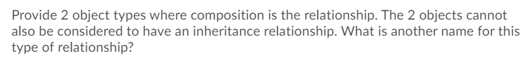 Provide 2 object types where composition is the relationship. The 2 objects cannot
also be considered to have an inheritance relationship. What is another name for this
type of relationship?
