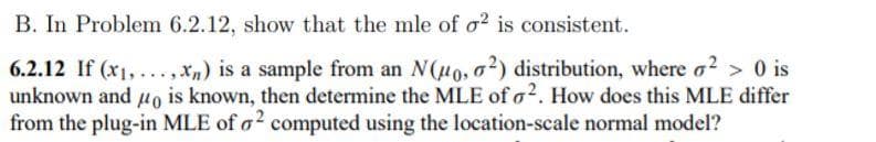 B. In Problem 6.2.12, show that the mle of o? is consistent.
6.2.12 If (x1,..., Xm) is a sample from an N(H0, a?) distribution, where a? > 0 is
unknown and uo is known, then determine the MLE of o2. How does this MLE differ
from the plug-in MLE of o? computed using the location-scale normal model?
