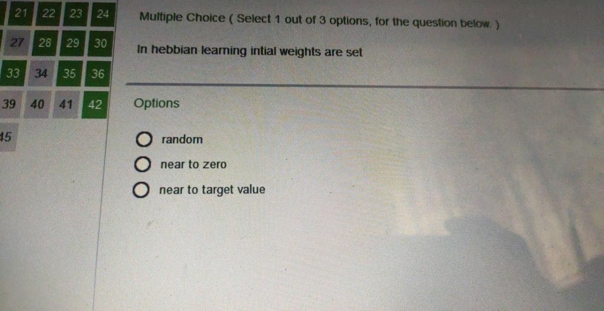 21
22
24
Multiple Choice (Select 1 out of 3 options, for the question below. )
27
28
29
30
In hebbian leaming intial weights are set
33
34
35
36
39
40
41
42
Options
45
random
O near to zero
near to target value
ООО
23
