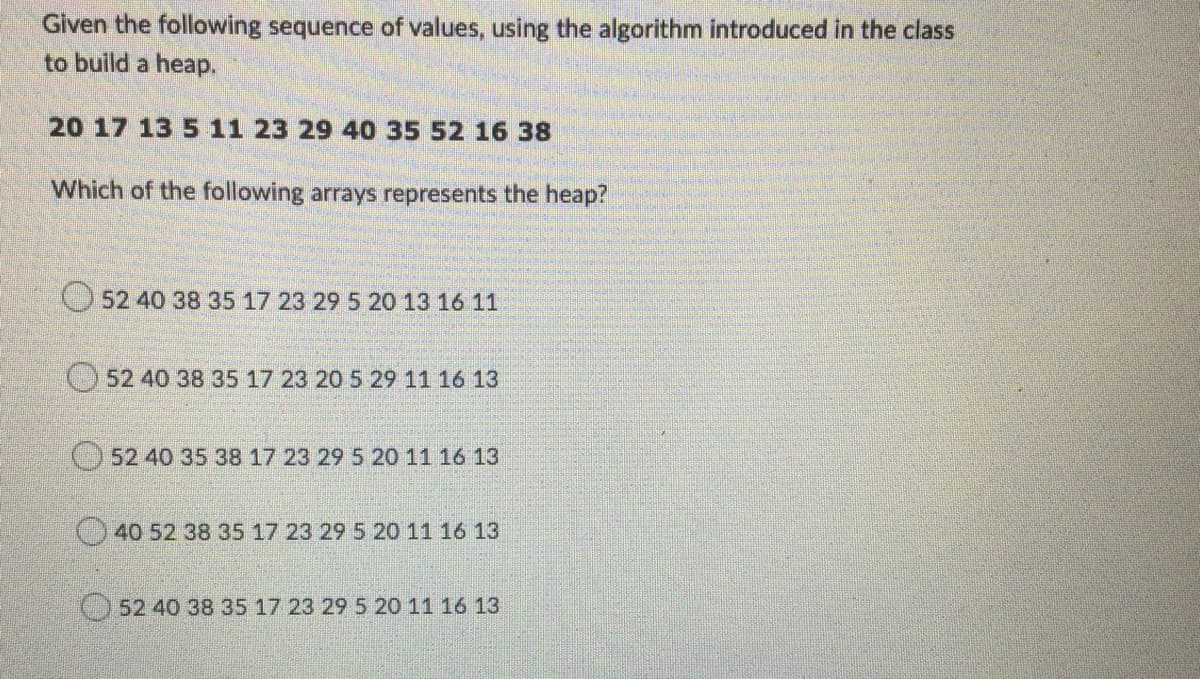 Given the following sequence of values, using the algorithm introduced in the class
to build a heap.
20 17 13 5 11 23 29 40 35 52 16 38
Which of the following arrays represents the heap?
O 52 40 38 35 17 23 29 5 20 13 16 11
O 52 40 38 35 17 23 20 5 29 11 16 13
52 40 35 38 17 23 29 5 20 11 16 13
40 52 38 35 17 23 29 5 20 11 16 13
52 40 38 35 17 23 29 5 20 11 16 13
