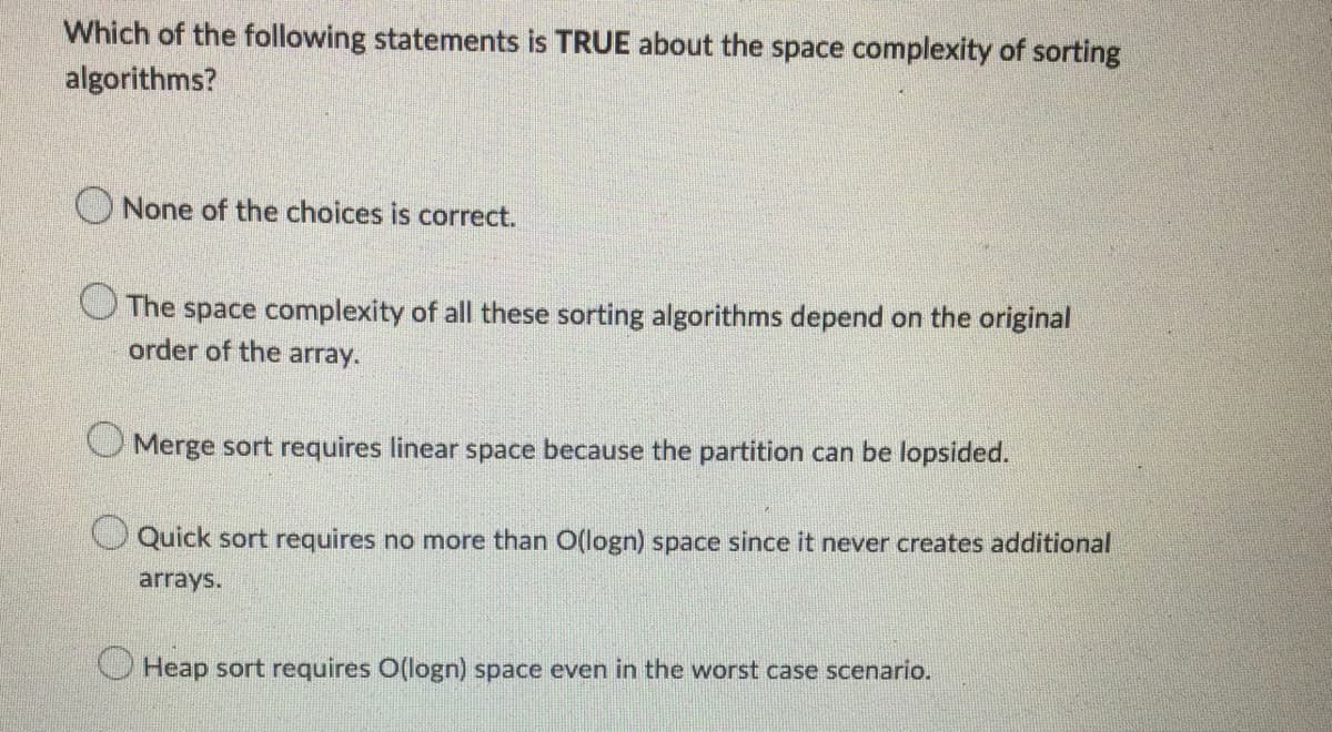 Which of the following statements is TRUE about the space complexity of sorting
algorithms?
O None of the choices is correct.
O The space complexity of all these sorting algorithms depend on the original
order of the array.
O Merge sort requires linear space because the partition can be lopsided.
CQuick sort requires no more than O(logn) space since it never creates additional
arrays.
O Heap sort requires O(logn) space even in the worst case scenario.
