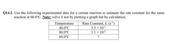 Q14.2. Use the following experimental data for a certain reaction to estimate the rate constant for the same
reaction at 60.0°C. Note: solve it not by plotting a graph but by calculation.
Temperature
40.0°C
80.0°C
60.0°C
Rate Constant, k, (s')
5.5 x 103
1.1 x 10-2
?