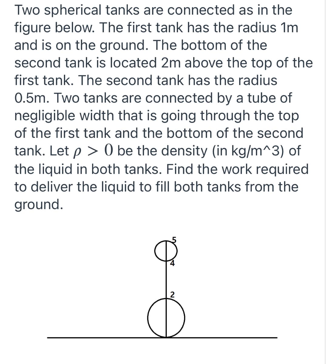**Problem Explanation: Spherical Tanks Connected by a Tube**

Two spherical tanks are interconnected as illustrated in the provided diagram. Below are the key details about the system:

1. **First Tank**:
   - **Radius**: 1 meter.
   - **Position**: The tank is on the ground.

2. **Second Tank**:
   - **Radius**: 0.5 meters.
   - **Position**: The bottom of this tank is located 2 meters above the top of the first tank.

3. **Connecting Tube**:
   - The tanks are connected by a tube of negligible width. This tube runs from the top of the first tank to the bottom of the second tank.

**Given:**
- \( \rho > 0 \) denotes the density (in kg/m³) of the liquid in both tanks.

**Objective:**
- Determine the work required to pump the liquid from the ground to fill both tanks.

**Diagram Details:**
- The diagram visually represents the two spherical tanks and the connecting tube.
- It features the dimensions for placement:
  - The first tank (larger) is positioned on the line representing the ground. 
  - The second tank (smaller), is elevated, showing 2 meters distance above the top of the first tank.

**Steps to Solve:**
1. **Calculate the Volume of Both Tanks**:
   - Volume of the first tank (V₁): 
     \[
     V₁ = \frac{4}{3} \pi (1)^3 = \frac{4}{3} \pi \, \text{m}^3
     \]
   - Volume of the second tank (V₂): 
     \[
     V₂ = \frac{4}{3} \pi (0.5)^3 = \frac{4}{3} \pi \left(\frac{1}{8}\right) = \frac{1}{6} \pi \, \text{m}^3
     \]

2. **Determine the Mass of Liquid Needed for Both Tanks**:
   - Mass of liquid for the first tank (M₁): 
     \[
     M₁ = \rho \times V₁ = \rho \times \frac{4}{3} \pi
     \]
   - Mass of liquid for the second tank (M₂): 
     \[
     M₂ =