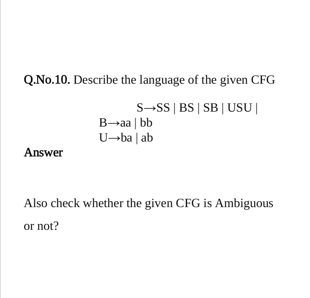 Q.No.10. Describe the language of the given CFG
S→SS | BS | SB| USU|
B→aa | bb
U→ba | ab
Answer
Also check whether the given CFG is Ambiguous
or not?
