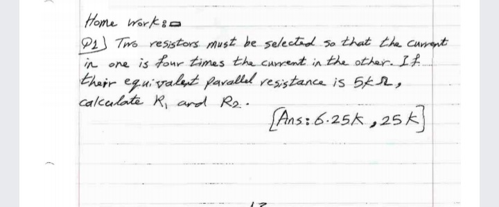 Home Worksa
P1 Two resistors must be selectid So that the curent
in one is four times the current in the other. If
their eguivalat paralled vesistance is 5k,
calcalate R, and Re.
[Ans: 6:25k ,25 k]
