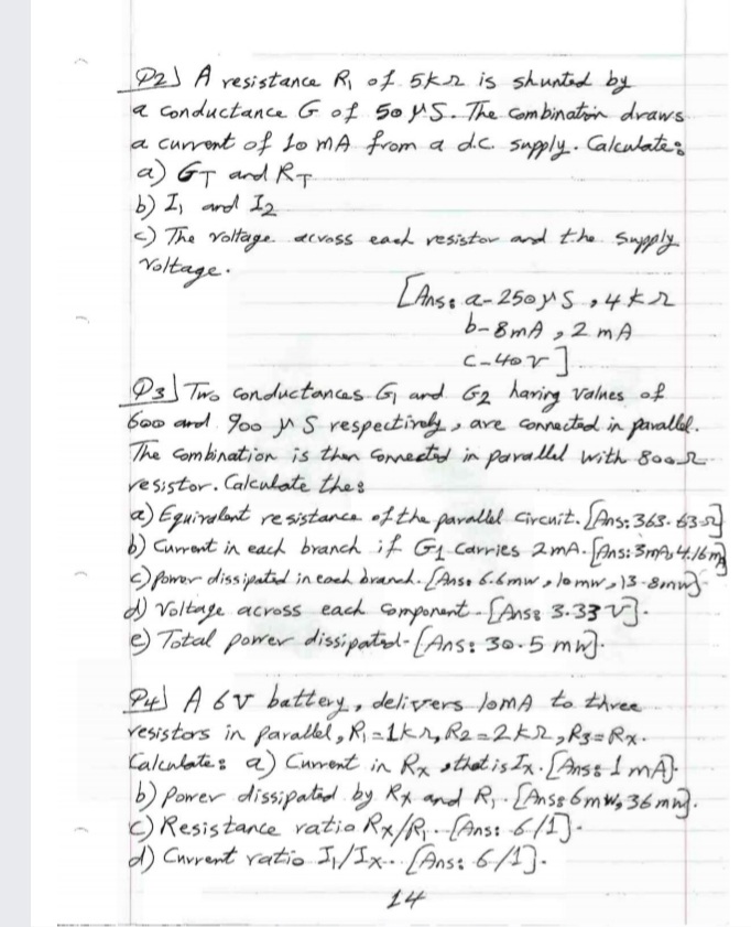 P2) A resistance R of. 5kr is shuntod by
a conductance Gof 5oy5. The Combinaton draws
a current of Lo MA from a dc. sugply.. Calculate
a) GT and Rt.
b) I, and I2
) The Yoltage.acvoss eaad resistor and the Suygply.
Yoltage.
[Anse and
a-250 yS +4*r
b-8mA ,2 m A
Cator]
Ps Two Conductonces G ard G2 haring valnes of
b0o and goo y S respectiny.
The Combination is then Gonneetd in parallul with 800-
, are Connacted in pavallal.
resistor. Calculate thes
a) Eguiralant resistanca oftha pavallel Circnit. Ans: 365- 6352
b) Currant in eacd branch if Gq Carries 2mA. Ans: 3A
pomer dissipatad in coch drancd. [Anso 6.6mw,lomw )3-8mm-
d) Voltage across each Gomponant-Anse 3.33V].
e) Total power dissipatol-(Ans: 30.5 mn).
Pt A 6v battery, delivers JoMA to thvee
resistors in farallel, R =1kr, R2=2K2,R33 Rx.
Caleulates a) Current in Rx sthat is Ix. [Anss 1 mA)
b) Power dissipatid by Rx and Ry-{Anss 6mw, 36 mn.
c) Resistance ratio Rx/R,(Ans: 6/5]-
d) Cuvrent vatio I;/Ix- [Anst 6/4).
14
