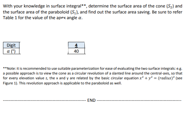 With your knowledge in surface integral**, determine the surface area of the cone (S2) and
the surface area of the paraboloid (S,), and find out the surface area saving. Be sure to refer
Table 1 for the value of the apex angle a.
Digit
a (*)
4
40
**Note: it is recommended to use suitable parameterization for ease of evaluating the two surface integrals: e.g.
a possible approach is to view the cone as a circular revolution of a slanted line around the central-axis, so that
for every elevation value z, the x and y are related by the basic circular equation x² + y² = (radius)² (see
Figure 1). This revolution approach is applicable to the paraboloid as well.
END
