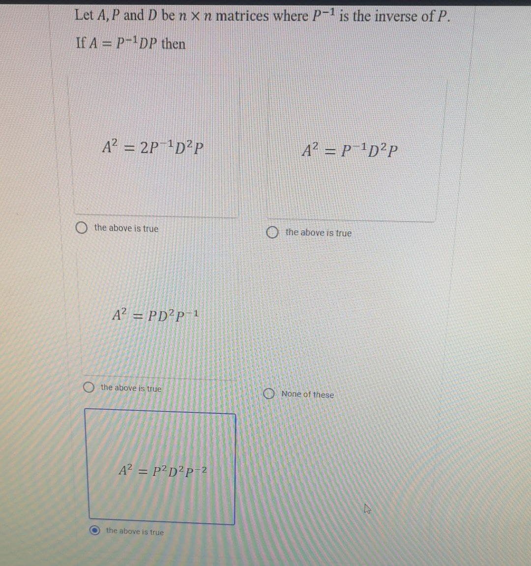 Let A, P and D be n x n matrices where P-¹ is the inverse of P.
If A = P-¹DP then
A² = P¹D²P
A² = 2P-¹D²P
the above is true
A² = PD²P-¹
the above is true
A² = P²D²P-2
the above is true
the above is true
None of these
4