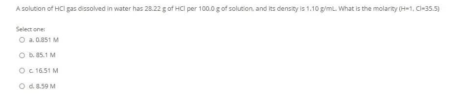 A solution of HCl gas dissolved in water has 28.22 g of HCl per 100.0 g of solution, and its density is 1.10 g/mL. What is the molarity (H=1, Cl=35.5)
Select one:
O a. 0.851 M
O b. 85.1 M
O c. 16.51 M
d. 8.59 M
