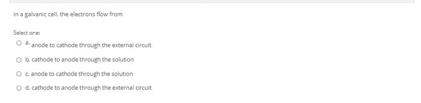 In a galvanic cell, the electrons flow from
Select one:
O a. anode to cathode through the external circuit
O b. cathode to anode through the solution
O c.anode to cathode through the solution
O d. cathode to anode through the external circuit

