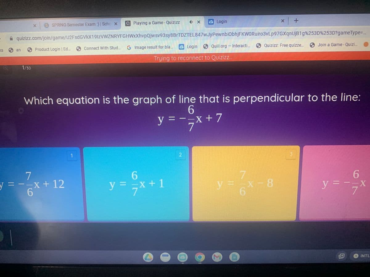 S SPRING Semester Exam :) | Scho X
Login
Playing a Game - Quizizz
X
x +
quizizz.com/join/game/U2FsdGVkX19IzVWZNRYFGHWxXhvpQjwsv93sy8BrTDZTEL847wJyPewnbiObhjFKWORuiro3vLp97GXqnUjB1g%253D%253D?gameType=...
San
Product Login | Ed...
Connect With Stud...
G Image result for bla....
Login Quill.org - Interacti...
Quizizz: Free quizze...
Join a Game - Quizi...
Trying to reconnect to Quizizz...
1/30
Which equation is the graph of line that is perpendicular to the line:
6
y ===x + 7
X
7
1
3
7
6
y = -x + 12
6
y = - = x
X
INTL
6
y = = x + 1
(1
MF-X-8
6
M