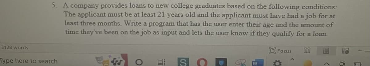 **Loan Qualification Program for New College Graduates**

A company provides loans to new college graduates based on the following conditions:
- The applicant must be at least 21 years old.
- The applicant must have had a job for at least three months. 

**Task:**
Write a program that:
1. Prompts the user to enter their age.
2. Prompts the user to enter the amount of time they've been on the job.
3. Evaluates the inputs and informs the user if they qualify for a loan.