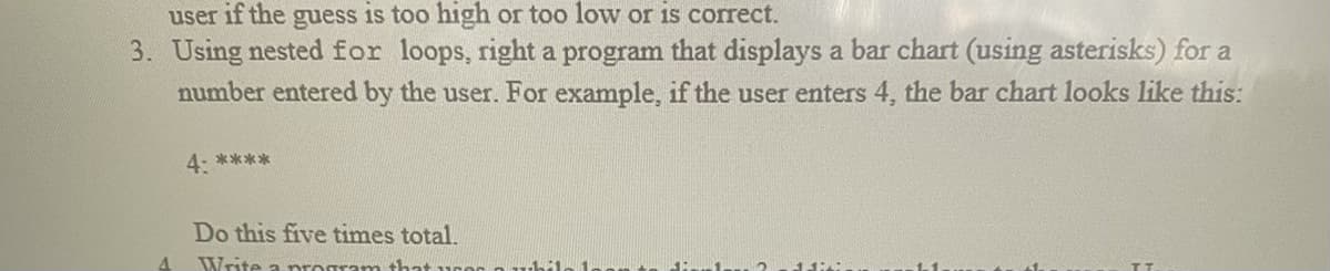 user if the guess is too high or too low or is correct.
3. Using nested for loops, right a program that displays a bar chart (using asterisks) for a
number entered by the user. For example, if the user enters 4, the bar chart looks like this:
4: ****
Do this five times total.
Write a program tha
ddivi