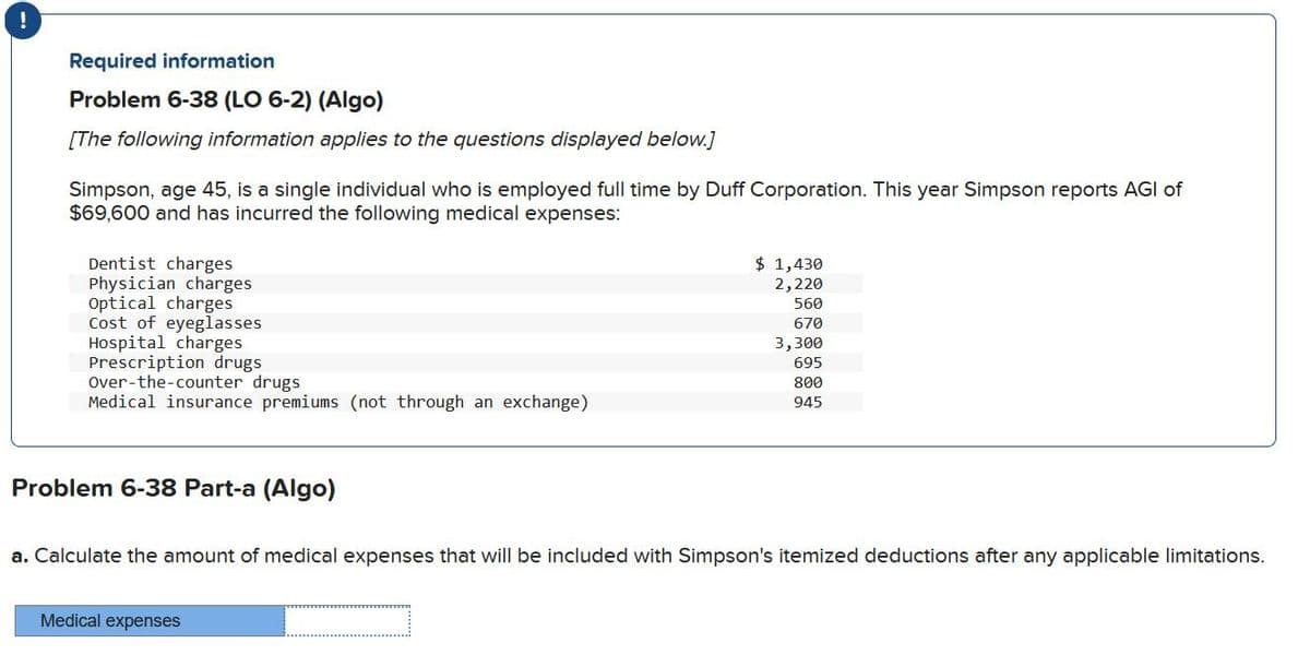 !
Required information
Problem 6-38 (LO 6-2) (Algo)
[The following information applies to the questions displayed below.]
Simpson, age 45, is a single individual who is employed full time by Duff Corporation. This year Simpson reports AGI of
$69,600 and has incurred the following medical expenses:
Dentist charges
Physician charges
Optical charges
Cost of eyeglasses
Hospital charges
Prescription drugs
Over-the-counter drugs
Medical insurance premiums (not through an exchange)
Problem 6-38 Part-a (Algo)
$ 1,430
2,220
560
670
3,300
695
800
Medical expenses
945
a. Calculate the amount of medical expenses that will be included with Simpson's itemized deductions after any applicable limitations.