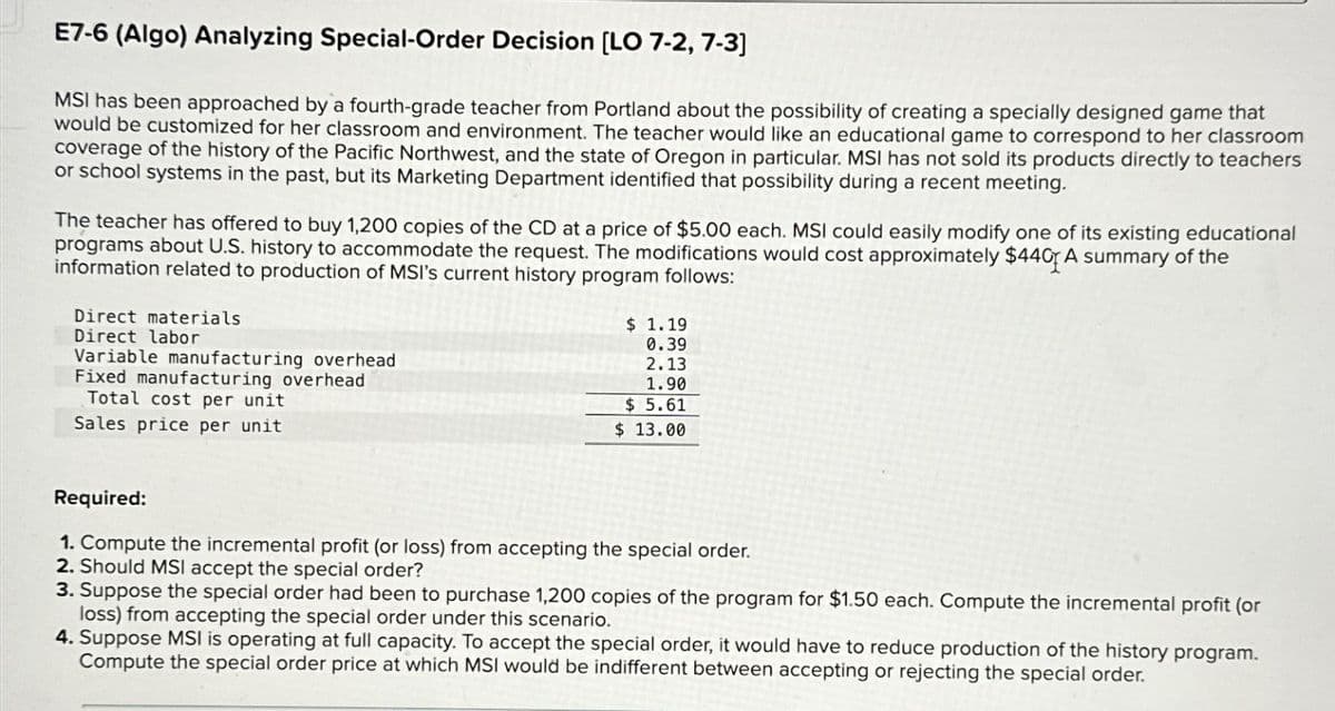 E7-6 (Algo) Analyzing Special-Order Decision [LO 7-2, 7-3]
MSI has been approached by a fourth-grade teacher from Portland about the possibility of creating a specially designed game that
would be customized for her classroom and environment. The teacher would like an educational game to correspond to her classroom
coverage of the history of the Pacific Northwest, and the state of Oregon in particular. MSI has not sold its products directly to teachers
or school systems in the past, but its Marketing Department identified that possibility during a recent meeting.
The teacher has offered to buy 1,200 copies of the CD at a price of $5.00 each. MSI could easily modify one of its existing educational
programs about U.S. history to accommodate the request. The modifications would cost approximately $440 A summary of the
information related to production of MSI's current history program follows:
Direct materials
Direct labor
Variable manufacturing overhead
Fixed manufacturing overhead
Total cost per unit
Sales price per unit
$ 1.19
0.39
2.13
1.90
$ 5.61
$ 13.00
Required:
1. Compute the incremental profit (or loss) from accepting the special order.
2. Should MSI accept the special order?
3. Suppose the special order had been to purchase 1,200 copies of the program for $1.50 each. Compute the incremental profit (or
loss) from accepting the special order under this scenario.
4. Suppose MSI is operating at full capacity. To accept the special order, it would have to reduce production of the history program.
Compute the special order price at which MSI would be indifferent between accepting or rejecting the special order.