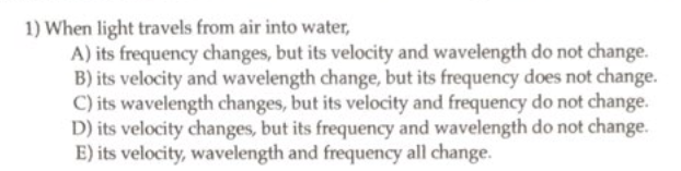 1) When light travels from air into water,
A) its frequency changes, but its velocity and wavelength do not change.
B) its velocity and wavelength change, but its frequency does not change.
C) its wavelength changes, but its velocity and frequency do not change.
D) its velocity changes, but its frequency and wavelength do not change.
E) its velocity, wavelength and frequency all change.