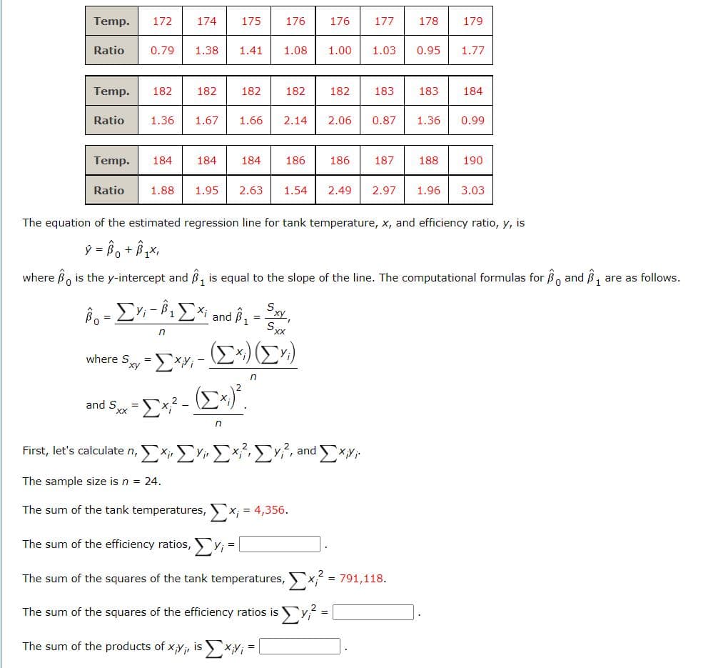 Temp. 172
Ratio 0.79 1.38 1.41 1.08 1.00 1.03 0.95 1.77
Temp. 182
Ratio
Temp.
Ratio
174 175 176 176 177 178 179
182
1.36 1.67
1.88
182
1.66 2.14
182
Bo = ΣYi - Â¹ ΣXi and ß₁ = Sxy,
n
(Σχ.) (ΣΥ)
where S = =ΣXYi-.
and 5.xx-[x² - ([^;)².
2x -
=
n
n
182
184 184 184 186 186 187 188
2.06
The sum of the squares of the efficiency ratios is
The sum of the products of x,y;, is x,y;=
183
First, let's calculate n, ΣΥΣΣΣ, and ΣΧΥ
The sample size is n = 24.
The sum of the tank temperatures, x, = 4,356.
The sum of the efficiency ratios, y₁=
The sum of the squares of the tank temperatures,
0.87
1.95 2.63 1.54 2.49 2.97 1.96 3.03
183
The equation of the estimated regression line for tank temperature, x, and efficiency ratio, y, is
ý = Bot Bix,
where is the y-intercept and Â is equal to the slope of the line. The computational formulas for and ₁ are as follows.
0
1.36
= 791,118.
184
0.99
190