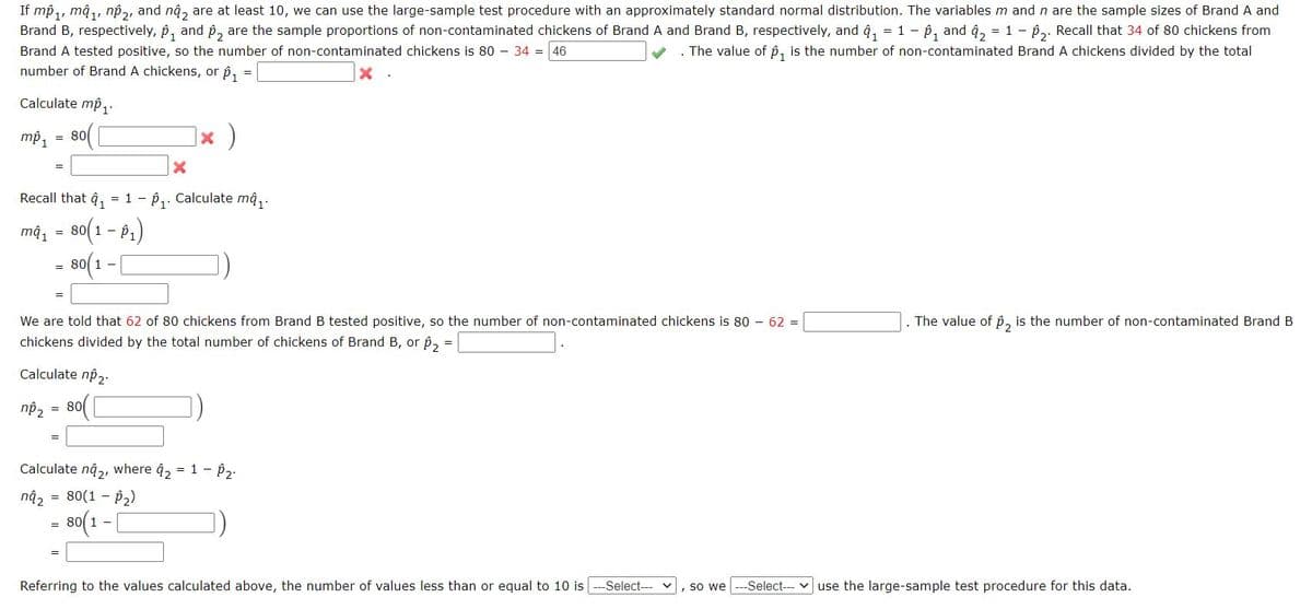 If mp₁, mâ₁, np₂, and nâ, are at least 10, we can use the large-sample test procedure with an approximately standard normal distribution. The variables m and n are the sample sizes of Brand A and
Brand B, respectively, p₁ and 2 are the sample proportions of non-contaminated chickens of Brand A and Brand B, respectively, and ₁ = 1 - ₁ and ₂ = 1 - ₂. Recall that 34 of 80 chickens from
Brand A tested positive, so the number of non-contaminated chickens is 80 34 = 46
. The value of p₁ is the number of non-contaminated Brand A chickens divided by the total
number of Brand A chickens, or p₁ = |
Calculate mp₁.
mp₁ 80
=
np₂
Recall that ₁ = 1- P₁. Calculate mâ₁.
ma₁ = 80(1 - P₁)
80(1 –
=
nâ₂
=
We are told that 62 of 80 chickens from Brand B tested positive, so the number of non-contaminated chickens is 80 - 62 =
chickens divided by the total number of chickens of Brand B, or p₂ =
Calculate np₂.
= 80
X
* )
Calculate nâ2, where 4₂ = 1 - 0₂.
= 80(1 - p₂)
80(1
=
1 -
Referring to the values calculated above, the number of values less than or equal to 10 is
-Select---
The value of ₂ is the number of non-contaminated Brand B
so we ---Select--- use the large-sample test procedure for this data.