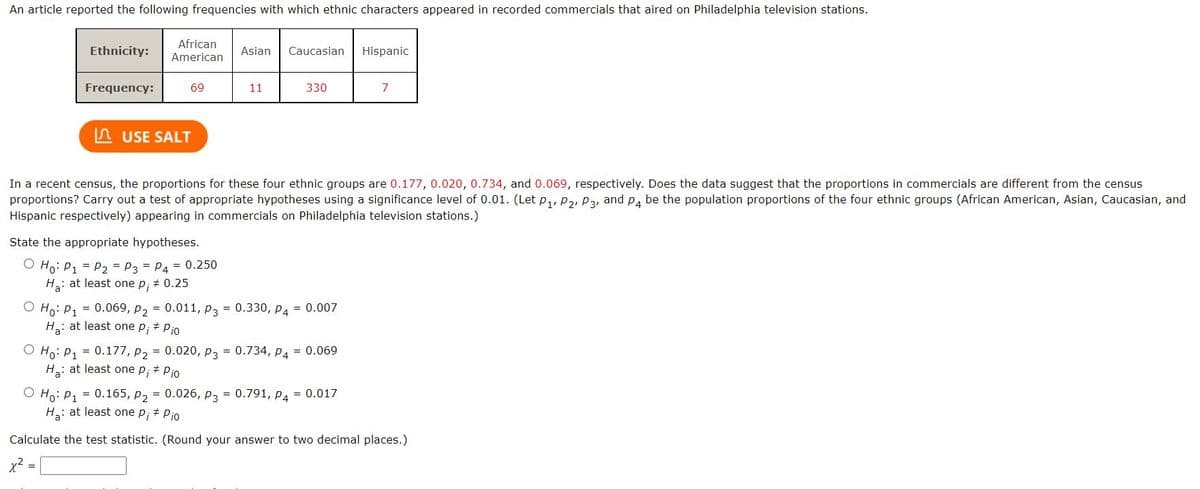 An article reported the following frequencies with which ethnic characters appeared in recorded commercials that aired on Philadelphia television stations.
Ethnicity:
Frequency:
African
American
69
=
USE SALT
State the appropriate hypotheses.
Ho: P₁ = P₂ = P3 = P4 = 0.250
Ha: at least one p; # 0.25
Asian
11
Caucasian
330
In a recent census, the proportions for these four ethnic groups are 0.177, 0.020, 0.734, and 0.069, respectively. Does the data suggest that the proportions in commercials are different from the census
proportions? Carry out a test of appropriate hypotheses using a significance level of 0.01. (Let P₁, P₂, P3, and P4 be the population proportions of the four ethnic groups (African American, Asian, Caucasian, and
Hispanic respectively) appearing in commercials on Philadelphia television stations.)
Ho: P₁ = 0.069, P₂ = 0.011, P3 = 0.330, P4 = 0.007
Ha: at least one p; # Pio
O Ho: P1 = 0.177, P₂ = 0.020, P3 = 0.734, P4 = 0.069
H₂: at least one p; # Pio
Hispanic
7
O Ho: P₁ = 0.165, P₂ = 0.026, P3 = 0.791, P4 = 0.017
H₂: at least one p₁ + Pio
Calculate the test statistic. (Round your answer to two decimal places.)