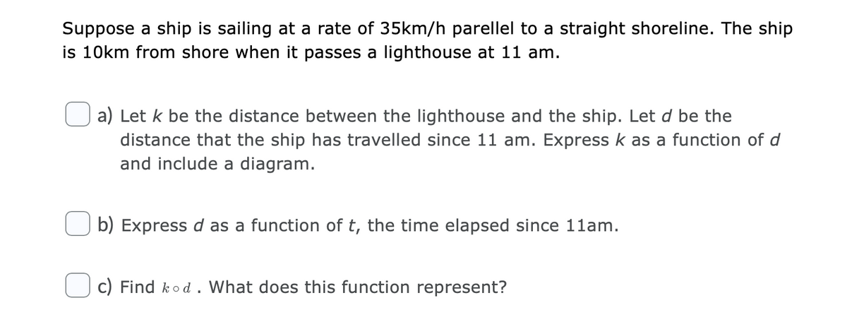 Suppose a ship is sailing at a rate of 35km/h parellel to a straight shoreline. The ship
is 10km from shore when it passes a lighthouse at 11 am.
a) Let k be the distance between the lighthouse and the ship. Let d be the
distance that the ship has travelled since 11 am. Express k as a function of d
and include a diagram.
b) Express d as a function of t, the time elapsed since 11am.
c) Find kod. What does this function represent?
