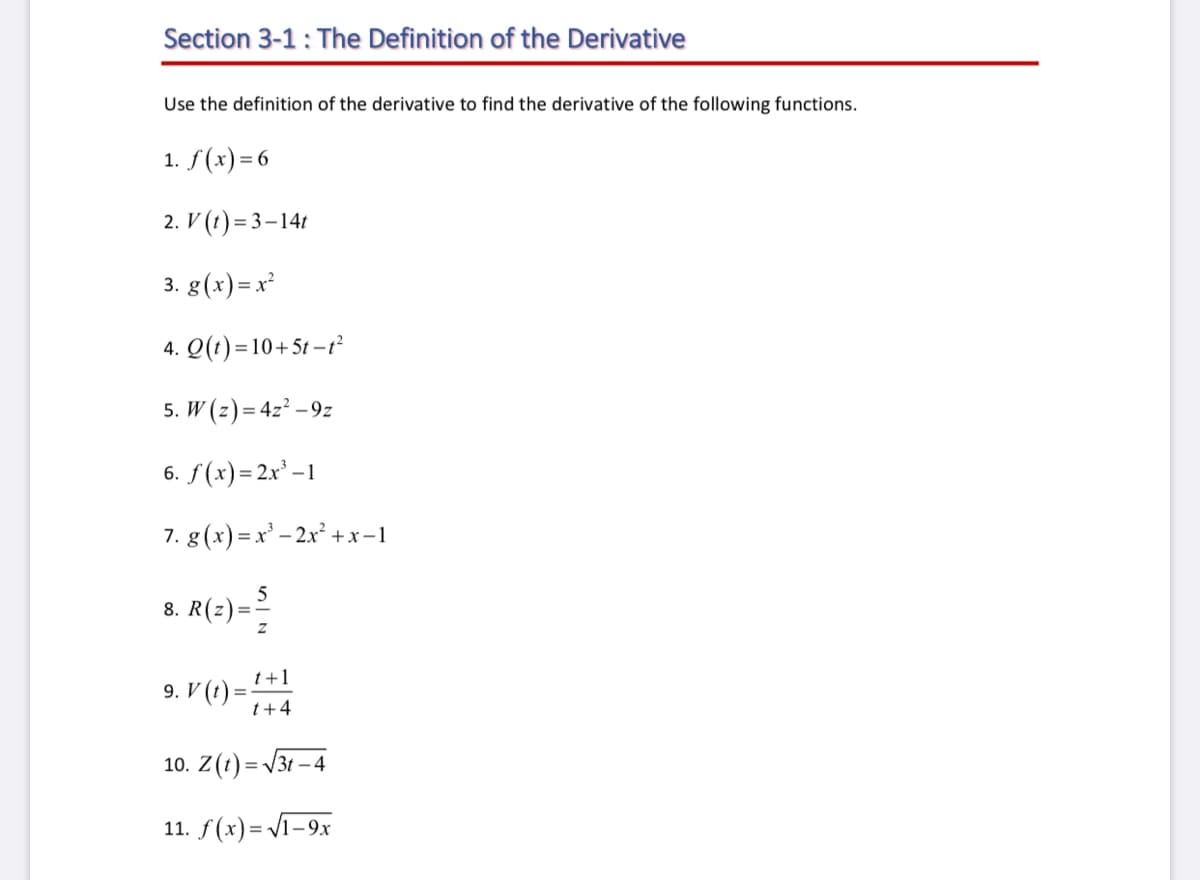 Section 3-1: The Definition of the Derivative
Use the definition of the derivative to find the derivative of the following functions.
1. f(x) = 6
2. V (t) = 3–141
3. g(x) =x²
4. Q(1) =10+5t – t²
5. W (z) = 4z² – 9z
6. f(x)= 2x' –1
7. g(x)=x' – 2x² +x-1
5
8. R(z) =
t+1
9. V (t) =
t+4
10. Z(t) = V3t – 4
11. /(х)- Vi-9х
