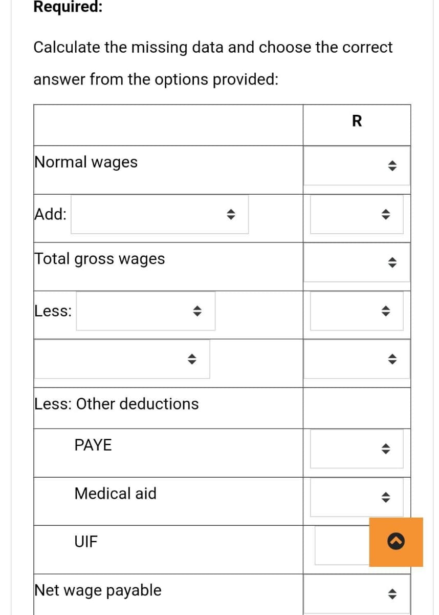 Required:
Calculate the missing data and choose the correct
answer from the options provided:
Normal wages
Add:
Total gross wages
Less:
Less: Other deductions
PAYE
Medical aid
UIF
Net wage payable
R
A