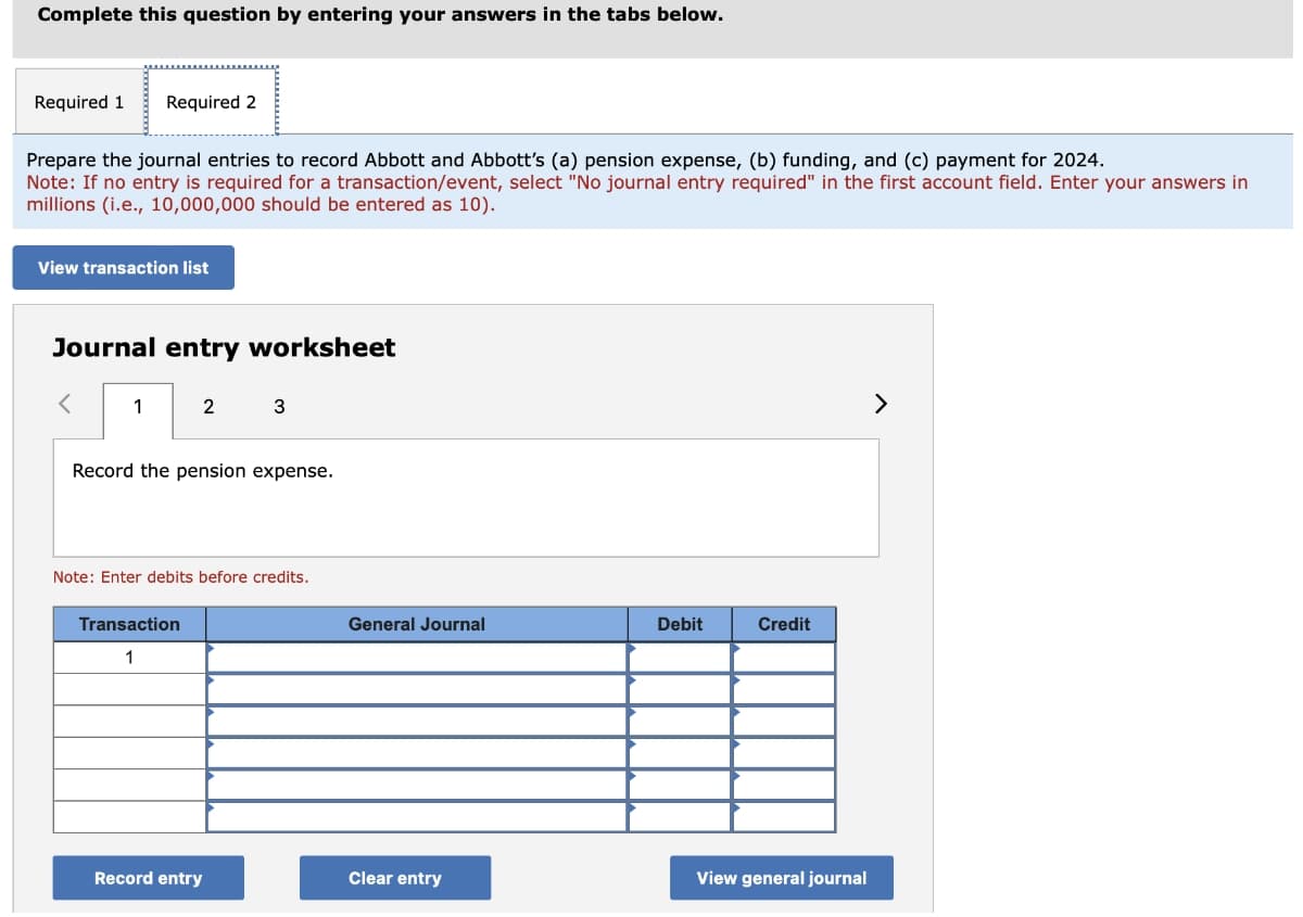 Complete this question by entering your answers in the tabs below.
Required 1 Required 2
Prepare the journal entries to record Abbott and Abbott's (a) pension expense, (b) funding, and (c) payment for 2024.
Note: If no entry is required for a transaction/event, select "No journal entry required" in the first account field. Enter your answers in
millions (i.e., 10,000,000 should be entered as 10).
View transaction list
Journal entry worksheet
1
2
Record the pension expense.
Transaction
1
3
Note: Enter debits before credits.
Record entry
General Journal
Clear entry
Debit
Credit
View general journal
>