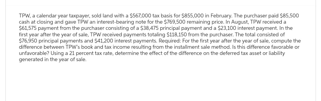 TPW, a calendar year taxpayer, sold land with a $567,000 tax basis for $855,000 in February. The purchaser paid $85,500
cash at closing and gave TPW an interest-bearing note for the $769,500 remaining price. In August, TPW received a
$61,575 payment from the purchaser consisting of a $38,475 principal payment and a $23,100 interest payment. In the
first year after the year of sale, TPW received payments totaling $118,150 from the purchaser. The total consisted of
$76,950 principal payments and $41,200 interest payments. Required: For the first year after the year of sale, compute the
difference between TPW's book and tax income resulting from the installment sale method. Is this difference favorable or
unfavorable? Using a 21 percent tax rate, determine the effect of the difference on the deferred tax asset or liability
generated in the year of sale.