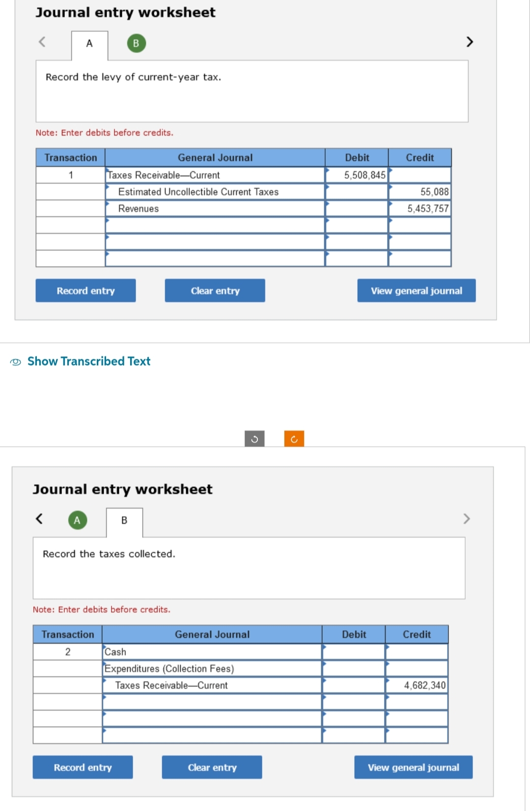 Journal entry worksheet
<
A
Record the levy of current-year tax.
Note: Enter debits before credits.
Transaction
1
Record entry
A
B
Show Transcribed Text
Taxes Receivable-Current
Estimated Uncollectible Current Taxes
Revenues
Journal entry worksheet
Transaction
2
B
Record the taxes collected.
Note: Enter debits before credits.
General Journal
Record entry
Clear entry
General Journal
Cash
Expenditures (Collection Fees)
Taxes Receivable-Current
Clear entry
c
Debit
5,508,845
Debit
Credit
55,088
5,453,757
View general journal
Credit
4,682,340
View general journal