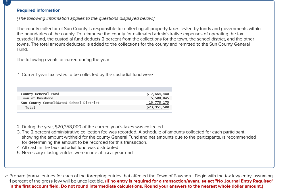 Required information
[The following information applies to the questions displayed below.]
The county collector of Sun County is responsible for collecting all property taxes levied by funds and governments within
the boundaries of the county. To reimburse the county for estimated administrative expenses of operating the tax
custodial fund, the custodial fund deducts 2 percent from the collections for the town, the school district, and the other
towns. The total amount deducted is added to the collections for the county and remitted to the Sun County General
Fund.
The following events occurred during the year:
1. Current-year tax levies to be collected by the custodial fund were
County General Fund
Town of Bayshore
Sun County Consolidated School District
Total
$ 7,664,480
5,508,845
10,778,175
$23,951,500
2. During the year, $20,358,000 of the current year's taxes was collected.
3. The 2 percent administrative collection fee was recorded. A schedule of amounts collected for each participant,
showing the amount withheld for the county General Fund and net amounts due to the participants, is recommended
for determining the amount to be recorded for this transaction.
4. All cash in the tax custodial fund was distributed.
5. Necessary closing entries were made at fiscal year-end.
c. Prepare journal entries for each of the foregoing entries that affected the Town of Bayshore. Begin with the tax levy entry, assuming
1 percent of the gross levy will be uncollectible. (If no entry is required for a transaction/event, select "No Journal Entry Required"
in the first account field. Do not round intermediate calculations. Round your answers to the nearest whole dollar amount.)