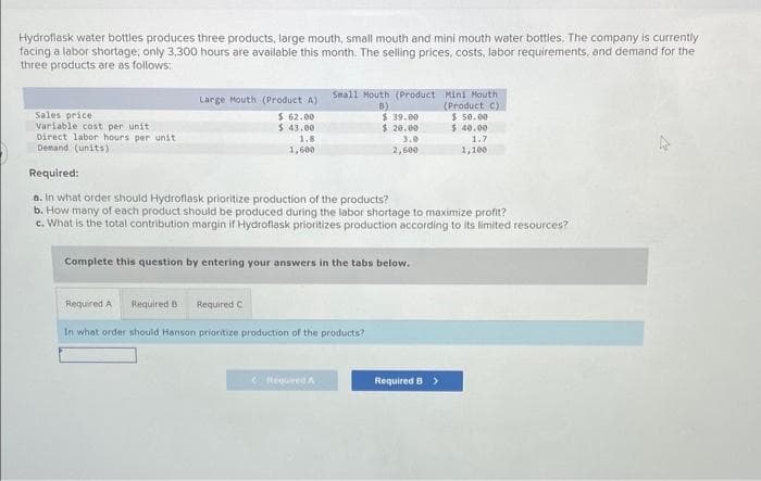 Hydroflask water bottles produces three products, large mouth, small mouth and mini mouth water bottles. The company is currently
facing a labor shortage; only 3,300 hours are available this month. The selling prices, costs, labor requirements, and demand for the
three products are as follows:
Sales price:
Variable cost per unit.
Direct labor hours per unit
Demand (units)
Large Mouth (Product A)
$ 62.00
$43.00
1.8
1,600
Small Mouth (Product
B)
$ 39.00
$ 20.00
2,600
Complete this question by entering your answers in the tabs below.
Required:
a. In what order should Hydroflask prioritize production of the products?
b. How many of each product should be produced during the labor shortage to maximize profit?
c. What is the total contribution margin if Hydroflask prioritizes production according to its limited resources?
Required A Required B Required C
In what order should Hanson prioritize production of the products?
<Itequired A
Mini Mouth
(Product C)
Required B >
$ 50.00
$ 40.00
1.7
1,100