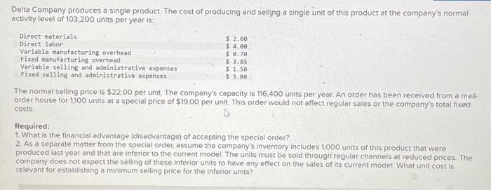 Delta Company produces a single product. The cost of producing and selling a single unit of this product at the company's normal
activity level of 103,200 units per year is:
Direct materials
Direct labor
Variable manufacturing overhead
Fixed manufacturing overhead
Variable selling and administrative expenses
Fixed selling and administrative expenses
$ 2.00
$ 4.00
$ 0.70
$ 3.85
$1.50
$ 3.00
The normal selling price is $22.00 per unit. The company's capacity is 116,400 units per year. An order has been received from a mail-
order house for 1,100 units at a special price of $19.00 per unit. This order would not affect regular sales or the company's total fixed
costs.
Required:
1. What is the financial advantage (disadvantage) of accepting the special order?
2. As a separate matter from the special order, assume the company's inventory includes 1,000 units of this product that were
produced last year and that are inferior to the current model. The units must be sold through regular channels at reduced prices. The
company does not expect the selling of these inferior units to have any effect on the sales of its current model. What unit cost is
relevant for establishing a minimum selling price for the inferior units?