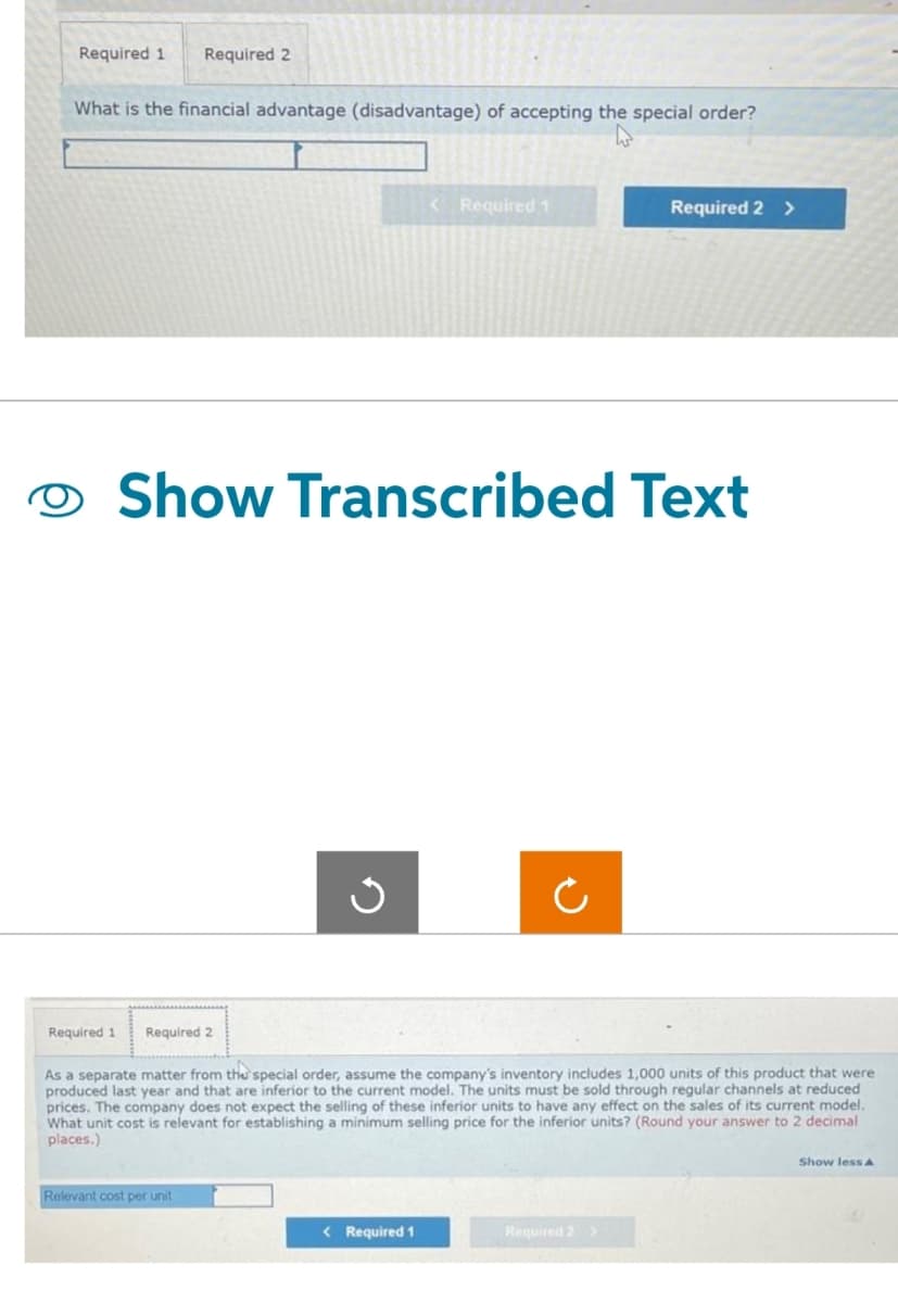 Required 1 Required 2
What is the financial advantage (disadvantage) of accepting the special order?
Required 1
Required 2
Show Transcribed Text
Ű
Relevant cost per unit
< Required 1
< Required 1
Ċ
As a separate matter from the special order, assume the company's inventory includes 1,000 units of this product that were
produced last year and that are inferior to the current model. The units must be sold through regular channels at reduced
prices. The company does not expect the selling of these inferior units to have any effect on the sales of its current model.
What unit cost is relevant for establishing a minimum selling price for the inferior units? (Round your answer to 2 decimal
places.)
Required 2 >
Required 2 >
Show less A