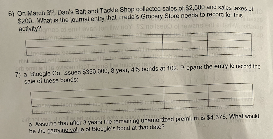 6) On March 3rd, Dan's Bait and Tackle Shop collected sales of $2,500 and sales taxes
fro
$200. What is the journal entry that Freda's Grocery Store needs to record for this
Boyd deesd abexes
activity?qmos of emit ever ton lliw uoY SS noitesuO of hewans erti ai terW noitzaup
tnomaniers sidt of erowane toy offwbris f of boilupsi sipuo
1990199
lettore
spor
Inemesis 200
noiteniaxe to homutor od llw lieskob ortobom di 000,0
di easel
erit emit erilis evisoen roet hem2 lliw inuoms 16dw usev 190 dᵒa is bebriuo amo
7) a. Bloogle Co. issued $350,000, 8 year, 4% bonds at 102. Prepare the entry to record the
sale of these bonds:
millevegna
mami
oscribing of vabo) Inomieovili sill lise of Sxil blbow si
airt not veq of pnilliw ed noteevni eziw s bluow dloum worlºe ai ats1:1267
b. Assume that after 3 years the remaining unamortized premium is $4,375. What would
Sinemias
be the carrying value of Bloogle's bond at that date?