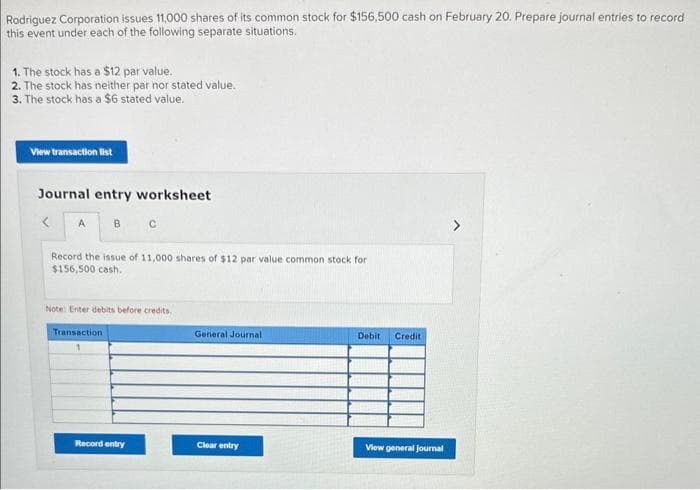 Rodriguez Corporation issues 11,000 shares of its common stock for $156,500 cash on February 20. Prepare journal entries to record
this event under each of the following separate situations.
1. The stock has a $12 par value.
2. The stock has neither par nor stated value.
3. The stock has a $6 stated value.
View transaction list
Journal entry worksheet
<
A
B C
Record the issue of 11,000 shares of $12 par value common stock for
$156,500 cash.
Note: Enter debits before credits.
Transaction
Record entry
General Journal
Clear entry
Debit Credit
View general journal