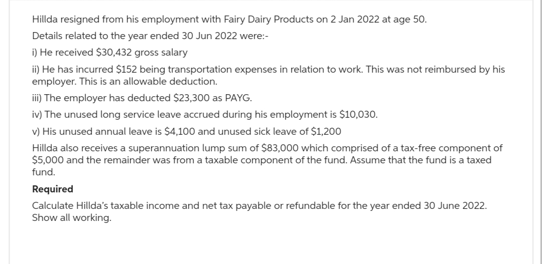 Hillda resigned from his employment with Fairy Dairy Products on 2 Jan 2022 at age 50.
Details related to the year ended 30 Jun 2022 were:-
i) He received $30,432 gross salary
ii) He has incurred $152 being transportation expenses in relation to work. This was not reimbursed by his
employer. This is an allowable deduction.
iii) The employer has deducted $23,300 as PAYG.
iv) The unused long service leave accrued during his employment is $10,030.
v) His unused annual leave is $4,100 and unused sick leave of $1,200
Hillda also receives a superannuation lump sum of $83,000 which comprised of a tax-free component of
$5,000 and the remainder was from a taxable component of the fund. Assume that the fund is a taxed
fund.
Required
Calculate Hillda's taxable income and net tax payable or refundable for the year ended 30 June 2022.
Show all working.