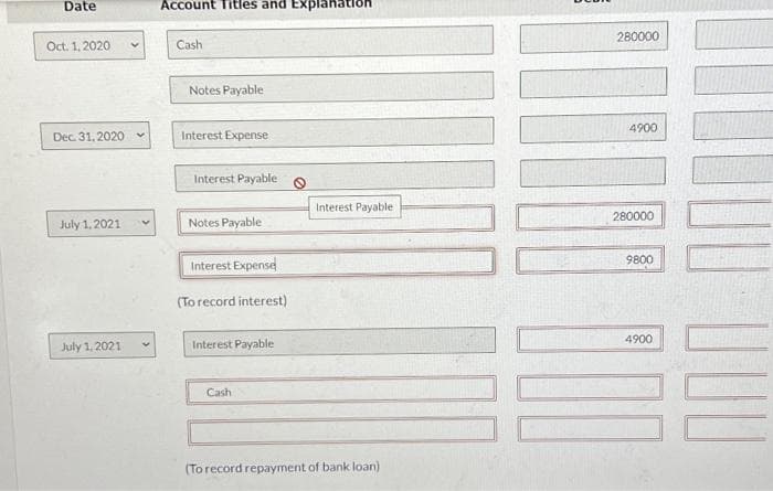 Date
Oct. 1, 2020.
Dec. 31.2020 -
July 1, 2021
July 1, 2021
V
Account Titles and Explanation
Cash
Notes Payable
Interest Expense
Interest Payable
Notes Payable
Interest Expense
(To record interest)
Interest Payable
Cash
Interest Payable
(To record repayment of bank loan)
280000
4900
280000
9800
100
4900