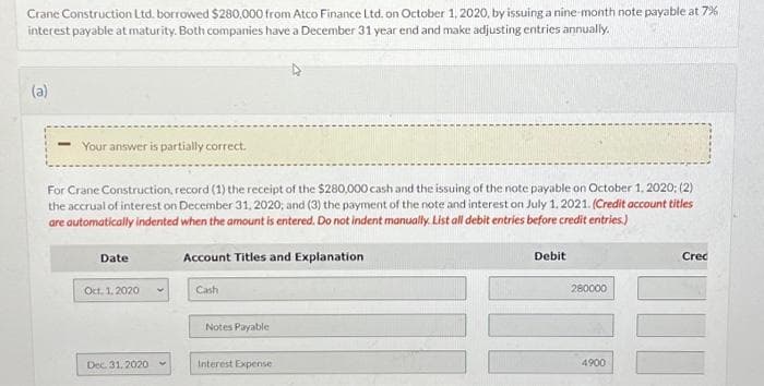 Crane Construction Ltd. borrowed $280,000 from Atco Finance Ltd. on October 1, 2020, by issuing a nine-month note payable at 7%
interest payable at maturity. Both companies have a December 31 year end and make adjusting entries annually.
(a)
Your answer is partially correct.
For Crane Construction, record (1) the receipt of the $280,000 cash and the issuing of the note payable on October 1, 2020; (2)
the accrual of interest on December 31, 2020; and (3) the payment of the note and interest on July 1, 2021. (Credit account titles
are automatically indented when the amount is entered. Do not indent manually. List all debit entries before credit entries.)
Date
Oct. 1. 2020
Dec. 31.2020
Account Titles and Explanation
Cash
Notes Payable
Interest Expense
Debit
280000
4900
Cred